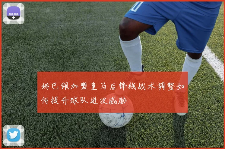 姆巴佩加盟皇马后锋线战术调整如何提升球队进攻威胁