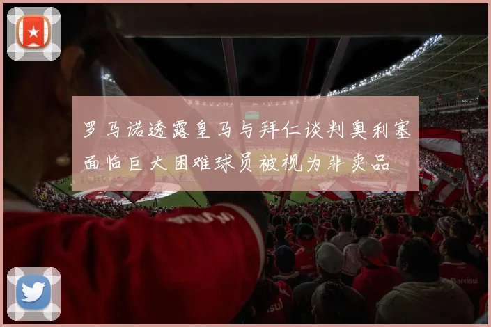 罗马诺透露皇马与拜仁谈判奥利塞面临巨大困难球员被视为非卖品