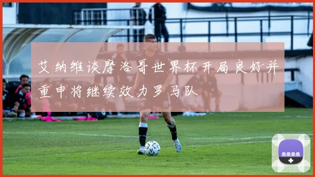 艾纳维谈摩洛哥世界杯开局良好并重申将继续效力罗马队