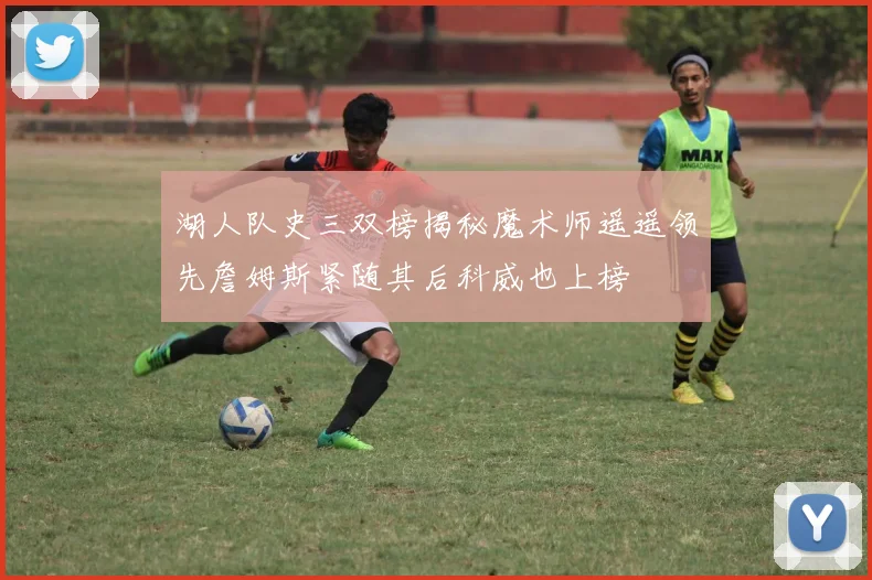 湖人队史三双榜揭秘魔术师遥遥领先詹姆斯紧随其后科威也上榜