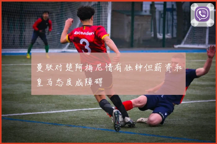 曼联对楚阿梅尼情有独钟但薪资和皇马态度成障碍