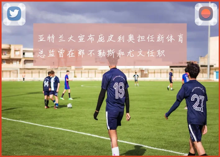 亚特兰大宣布庞皮利奥担任新体育总监曾在那不勒斯和尤文任职