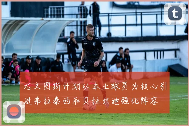 尤文图斯计划以本土球员为核心引进弗拉泰西和贝拉尔迪强化阵容