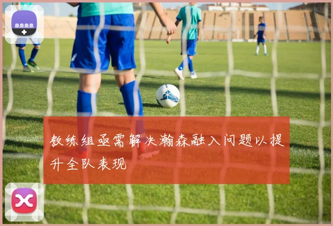 教练组亟需解决瀚森融入问题以提升全队表现