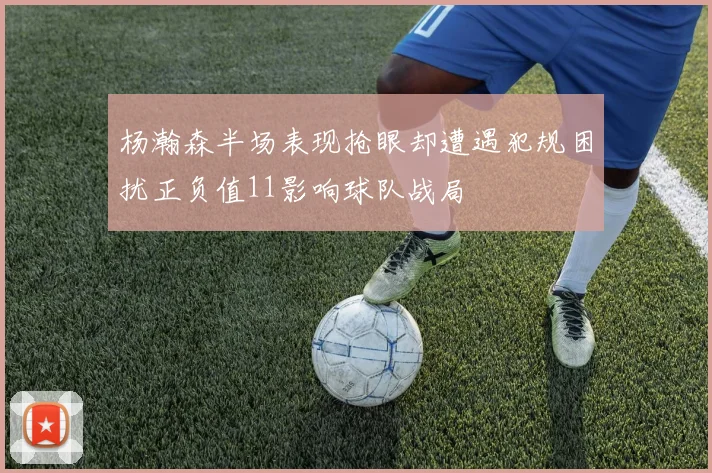 杨瀚森半场表现抢眼却遭遇犯规困扰正负值11影响球队战局