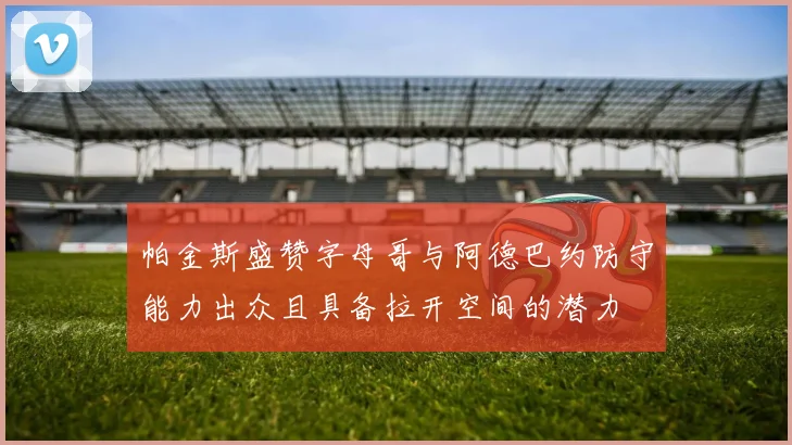 帕金斯盛赞字母哥与阿德巴约防守能力出众且具备拉开空间的潜力