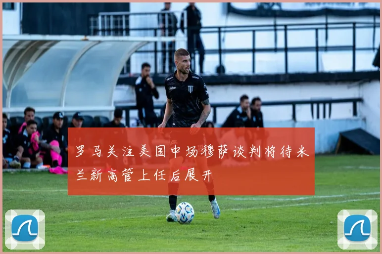 罗马关注美国中场穆萨谈判将待米兰新高管上任后展开