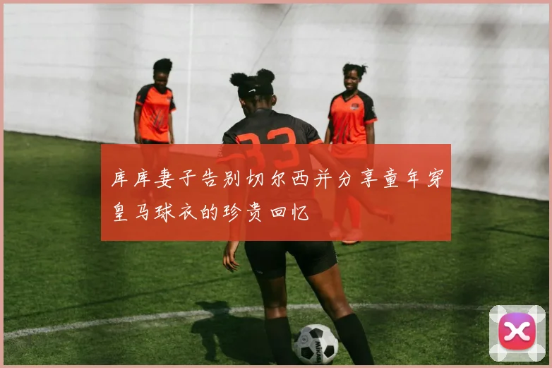库库妻子告别切尔西并分享童年穿皇马球衣的珍贵回忆