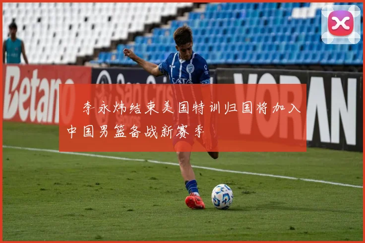 偰李永炜结束美国特训归国将加入中国男篮备战新赛季